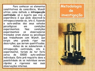 Para conhecer os elementos      Metodologia
constitutivos da consciência, Wundt
utiliza como método a introspecção            de
controlada: só o sujeito que vive a      investigação
experiência é que pode descrevê-la
introspeccionando-se, isto é, fazendo
a auto-análise dos seus estados
psicológicos       em        condições
experimentais.      Nas      condições
experimentais      os   observadores
treinados eram alunos ou psicólogos
que trabalhavam com Wundt, que
exigia uma grande rigor nas
descrições, que seriam quantificadas.
         Antes de se submeterem à
introspecção controlada, isto é,
experimental, teriam de ter feito
cerca     de    10000    auto-análises
individuais. Este pré-requisito dava a
possibilidade de os indivíduos serem
rápidos e rigorosos nas suas
observações internas.
 