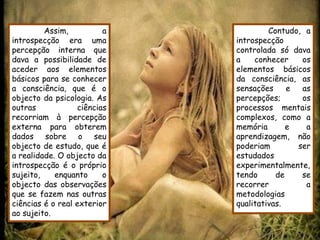 Assim,          a            Contudo, a
introspecção era uma         introspecção
percepção interna que        controlada só dava
dava a possibilidade de      a    conhecer    os
aceder aos elementos         elementos básicos
básicos para se conhecer     da consciência, as
a consciência, que é o       sensações     e  as
objecto da psicologia. As    percepções;      os
outras            ciências   processos mentais
recorriam à percepção        complexos, como a
externa para obterem         memória       e   a
dados sobre o seu            aprendizagem, não
objecto de estudo, que é     poderiam        ser
a realidade. O objecto da    estudados
introspecção é o próprio     experimentalmente,
sujeito,    enquanto     o   tendo      de    se
objecto das observações      recorrer          a
que se fazem nas outras      metodologias
ciências é o real exterior   qualitativas.
ao sujeito.
 