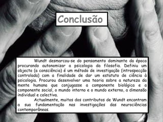 Conclusão


         Wundt desmarcou-se do pensamento dominante da época
procurando autonomizar a psicologia da filosofia. Definiu um
objecto (a consciência) é um método de investigação (introspecção
controlada) com a finalidade de dar um estatuto de ciência à
psicologia. Procurou desenvolver uma teoria sobre a natureza da
mente humana que conjugasse a componente biológica e a
componente social, o mundo interno e o mundo externo, a dimensão
individual e colectiva.
         Actualmente, muitos dos contributos de Wundt encontram
a sua fundamentação nas investigações das neurociências
contemporâneas.
 