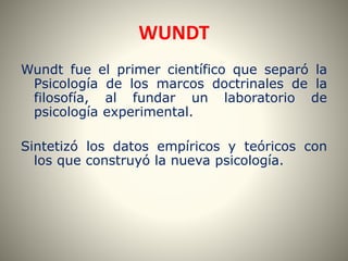 WUNDT 
Wundt fue el primer científico que separó la 
Psicología de los marcos doctrinales de la 
filosofía, al fundar un laboratorio de 
psicología experimental. 
Sintetizó los datos empíricos y teóricos con 
los que construyó la nueva psicología. 
 