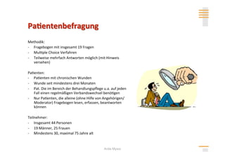 Methodik: 
‐  Fragebogen mit insgesamt 19 Fragen 
‐  Mul>ple Choice Verfahren 
‐  Teilweise mehrfach Antworten möglich (mit Hinweis 
   versehen)  

Pa>enten: 
‐  Pa>enten mit chronischen Wunden  
‐  Wunde seit mindestens drei Monaten 
‐  Pat. Die im Bereich der Behandlungspﬂege u.a. auf jeden 
   Fall einen regelmäßigen Verbandswechsel benö>gen 
‐  Nur Pa>enten, die alleine (ohne Hilfe von Angehörigen/
   Moderator) Fragebogen lesen, erfassen, beantworten 
   können 

Teilnehmer: 
‐  Insgesamt 44 Personen 
‐  19 Männer, 25 Frauen 
‐  Mindestens 30, maximal 75 Jahre alt 


                                             Anita Mysor
 