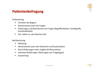 Vorbereitung: 
    Verteilen des Bogens 
    Gemeinsames Lesen der Fragen 
    Erklärungen und Beantworten von Fragen (Begriﬄichkeiten, Fachbegriﬀe, 
      Verständlichkeit) 
    Pat. hahen ca. zwei Wochen Zeit 

Nachbereitung: 
    Abholung 
    Gemeinsames Lesen der Antworten und Zusatzno>zen 
    Keine Änderungen mehr möglich (Einﬂussnahme) 
    Interview (Erklärungen, Meinungen zum Fragebogen) 
    Auswertung 



                                    Anita Mysor
 