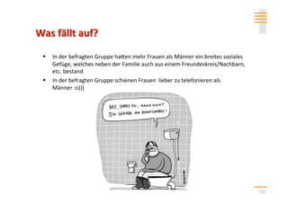   In der befragten Gruppe hahen mehr Frauen als Männer ein breites soziales 
   Gefüge, welches neben der Familie auch aus einem Freundeskreis/Nachbarn, 
   etc. bestand 
  In der befragten Gruppe schienen Frauen  lieber zu telefonieren als 
   Männer :o))) 




                                  Anita Mysor
 