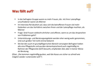   In der befragten Gruppe waren es mehr Frauen, die  mit ihrer Laienpﬂege 
        unzufriedener waren als Männer 
     Im Interview ﬁel deutlich auf, dass sich die betroﬀenen Frauen viel mehr 
        Gedanken um das Verhältnis zwischen Ihnen und der Laienpﬂege machten, als 
        Männer 
     Frage: Sind Frauen vielleicht ehrlicher und oﬀener, wenn es um das Ansprechen 
        von Problemen geht? 
     Unterstützungs‐ und Beratungsangebote werden eher wenig wahr genommen, 
        sind zum großen Teil nicht einmal bekannt 
     Die bei den auch im grundpﬂegerischen Bereich versorgten Befragten hahen 
        alle eine Pﬂegestufe und wurden dementsprechend auch regelmäßig im 
        Rahmen der Pﬂegevisite (§37) besucht, empfanden dies aber in keiner Weise 
        als Beratung. 
(Zitat: „Die kommen regelmäßig gucken, weil die Kasse uns sicher so schnell wie 
möglich wieder runterstufen will!“) 


                                     Anita Mysor
 