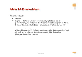 Weibliche Pa>en>n 
    64 Jahre 
    Diagnosen: Seit zwei Ulcus cruris venosum/lympha>cum rechts, 
      gamaschenar>g, nur im Bereich des Wadenbeins Epithelsteg von ca. 4,0 cm 
      Breite, an breitester Stelle 15 cm breit, an >efster Stelle ca. 2,0 cm >ef 

    Weitere Diagnosen: CVI, Varikose, Lymphödem bds., Diabetes mellitus Typ II 
     seit ca. 5 Jahren bekannt – tablehenbehandelt, Diät, chronisches 
     Schmerzsyndrom, Depressionen 




                                      Anita Mysor
 