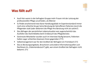   Auch hier waren in der befragten Gruppe mehr Frauen mit der Leistung der 
   professionellen Pﬂege unzufrieden, als Männer 
  Es ﬁndet anscheinend trotz klarer Handlungspfade im Expertenstandard immer 
   noch eine schlechte bis gar keine Beratung der betroﬀenen Pa>enten durch die 
   Pﬂegenden stah (oder deklariert die Pﬂege ihre Beratung nicht als solche?) 
  Das Abfragen der persönlichen Lebenssitua>on war augenscheinlich das 
   Ausfüllen des Stammblahes beim Erstbesuch des Pﬂegedienstes 
  Gestresste Mitarbeiter wurden auch im Interview häuﬁg benannt, Pa>enten 
   hahen sogar schlechtes Gewissen ihnen gegenüber (???) 
  Selbstmanagement war für den Großteil der Befragten ein Fremdwort (!!!) 
  Das es Beratungsangebote, Broschüren und andere Informa>onsquellen zum 
   Nachlesen (in „Pa>entendeutsch“) gibt, war einem Großteil der Befragten nicht 
   bekannt. (!!!) 




                                  Anita Mysor
 