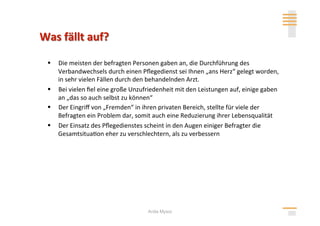   Die meisten der befragten Personen gaben an, die Durchführung des 
   Verbandwechsels durch einen Pﬂegedienst sei Ihnen „ans Herz“ gelegt worden, 
   in sehr vielen Fällen durch den behandelnden Arzt. 
  Bei vielen ﬁel eine große Unzufriedenheit mit den Leistungen auf, einige gaben 
   an „das so auch selbst zu können“ 
  Der Eingriﬀ von „Fremden“ in ihren privaten Bereich, stellte für viele der 
   Befragten ein Problem dar, somit auch eine Reduzierung ihrer Lebensqualität 
  Der Einsatz des Pﬂegedienstes scheint in den Augen einiger Befragter die 
   Gesamtsitua>on eher zu verschlechtern, als zu verbessern 




                                   Anita Mysor
 