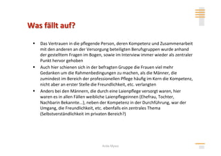   Das Vertrauen in die pﬂegende Person, deren Kompetenz und Zusammenarbeit 
   mit den anderen an der Versorgung beteiligten Berufsgruppen wurde anhand 
   der gestelltem Fragen im Bogen, sowie im Interview immer wieder als zentraler 
   Punkt hervor gehoben 
  Auch hier schienen sich in der befragten Gruppe die Frauen viel mehr 
   Gedanken um die Rahmenbedingungen zu machen, als die Männer, die 
   zumindest im Bereich der professionellen Pﬂege häuﬁg im Kern die Kompetenz, 
   nicht aber an erster Stelle die Freundlichkeit, etc. verlangten 
  Anders bei den Männern, die durch eine Laienpﬂege versorgt waren, hier 
   waren es in allen Fällen weibliche Laienpﬂegeinnen (Ehefrau, Tochter, 
   Nachbarin Bekannte...), neben der Kompetenz in der Durchführung, war der 
   Umgang, die Freundlichkeit, etc. ebenfalls ein zentrales Thema 
   (Selbstverständlichkeit im privaten Bereich?) 




                                  Anita Mysor
 