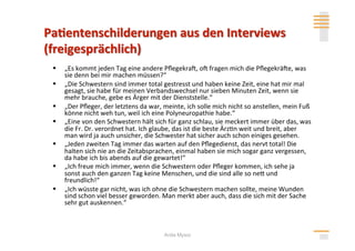     „Es kommt jeden Tag eine andere Pﬂegekral, ol fragen mich die Pﬂegekräle, was 
     sie denn bei mir machen müssen?“ 
    „Die Schwestern sind immer total gestresst und haben keine Zeit, eine hat mir mal 
     gesagt, sie habe für meinen Verbandswechsel nur sieben Minuten Zeit, wenn sie 
     mehr brauche, gebe es Ärger mit der Dienststelle.“ 
    „Der Pﬂeger, der letztens da war, meinte, ich solle mich nicht so anstellen, mein Fuß 
     könne nicht weh tun, weil ich eine Polyneuropathie habe.“ 
    „Eine von den Schwestern hält sich für ganz schlau, sie meckert immer über das, was 
     die Fr. Dr. verordnet hat. Ich glaube, das ist die beste Ärz>n weit und breit, aber 
     man wird ja auch unsicher, die Schwester hat sicher auch schon einiges gesehen. 
    „Jeden zweiten Tag immer das warten auf den Pﬂegedienst, das nervt total! Die 
     halten sich nie an die Zeitabsprachen, einmal haben sie mich sogar ganz vergessen, 
     da habe ich bis abends auf die gewartet!“ 
    „Ich freue mich immer, wenn die Schwestern oder Pﬂeger kommen, ich sehe ja 
     sonst auch den ganzen Tag keine Menschen, und die sind alle so neh und 
     freundlich!“ 
    „Ich wüsste gar nicht, was ich ohne die Schwestern machen sollte, meine Wunden 
     sind schon viel besser geworden. Man merkt aber auch, dass die sich mit der Sache 
     sehr gut auskennen.“ 



                                       Anita Mysor
 