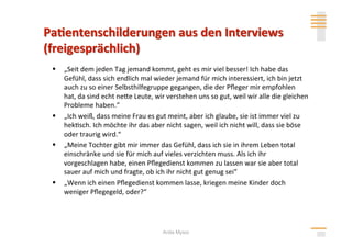   „Seit dem jeden Tag jemand kommt, geht es mir viel besser! Ich habe das 
   Gefühl, dass sich endlich mal wieder jemand für mich interessiert, ich bin jetzt 
   auch zu so einer Selbsthilfegruppe gegangen, die der Pﬂeger mir empfohlen 
   hat, da sind echt nehe Leute, wir verstehen uns so gut, weil wir alle die gleichen 
   Probleme haben.“ 
  „Ich weiß, dass meine Frau es gut meint, aber ich glaube, sie ist immer viel zu 
   hek>sch. Ich möchte ihr das aber nicht sagen, weil ich nicht will, dass sie böse 
   oder traurig wird.“ 
  „Meine Tochter gibt mir immer das Gefühl, dass ich sie in ihrem Leben total 
   einschränke und sie für mich auf vieles verzichten muss. Als ich ihr 
   vorgeschlagen habe, einen Pﬂegedienst kommen zu lassen war sie aber total 
   sauer auf mich und fragte, ob ich ihr nicht gut genug sei“ 
  „Wenn ich einen Pﬂegedienst kommen lasse, kriegen meine Kinder doch 
   weniger Pﬂegegeld, oder?“ 




                                    Anita Mysor
 