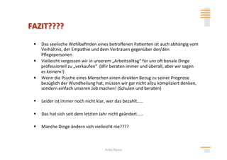   Das seelische Wohlbeﬁnden eines betroﬀenen Pa>enten ist auch abhängig vom 
   Verhältnis, der Empathie und dem Vertrauen gegenüber der/den 
   Pﬂegepersonen 
  Vielleicht vergessen wir in unserem „Arbeitsalltag“ für uns ol banale Dinge 
   professionell zu „verkaufen“  (Wir beraten immer und überall, aber wir sagen 
   es keinem!) 
  Wenn die Psyche eines Menschen einen direkten Bezug zu seiner Prognose 
   bezüglich der Wundheilung hat, müssen wir gar nicht allzu kompliziert denken, 
   sondern einfach unseren Job machen! (Schulen und beraten) 

  Leider ist immer noch nicht klar, wer das bezahlt..... 

  Das hat sich seit dem letzten Jahr nicht geändert..... 

  Manche Dinge ändern sich vielleicht nie???? 



                                     Anita Mysor
 