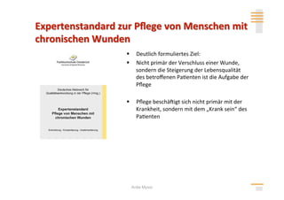   Deutlich formuliertes Ziel: 
  Nicht primär der Verschluss einer Wunde, 
   sondern die Steigerung der Lebensqualität 
   des betroﬀenen Pa>enten ist die Aufgabe der 
   Pﬂege 

  Pﬂege beschäligt sich nicht primär mit der 
   Krankheit, sondern mit dem „Krank sein“ des 
   Pa>enten 




 Anita Mysor
 