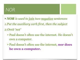 NOR
 NOR is used to join two negative sentences
1.Put the auxiliary verb first, then the subject
2.Omit ‘not’
   Paul doesn’t often use the internet. He doesn’t
   own a computer.
   Paul doesn’t often use the internet, nor does
   he own a computer.
 