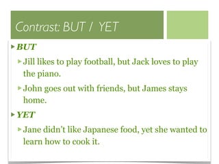 Contrast: BUT / YET
BUT
 Jill likes to play football, but Jack loves to play
 the piano.
 John goes out with friends, but James stays
 home.
YET
 Jane didn’t like Japanese food, yet she wanted to
 learn how to cook it.
 
