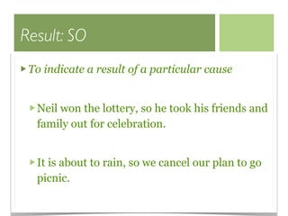 Result: SO
 To indicate a result of a particular cause


  Neil won the lottery, so he took his friends and
  family out for celebration.


  It is about to rain, so we cancel our plan to go
  picnic.
 