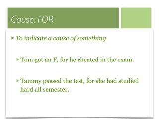 Cause: FOR
 To indicate a cause of something


  Tom got an F, for he cheated in the exam.


  Tammy passed the test, for she had studied
  hard all semester.
 