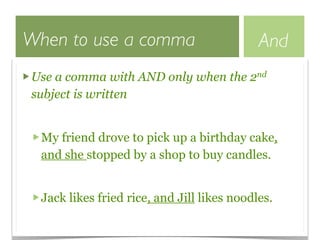 When to use a comma                          And
Use a comma with AND only when the 2nd
subject is written


  My friend drove to pick up a birthday cake,
  and she stopped by a shop to buy candles.


  Jack likes fried rice, and Jill likes noodles.
 