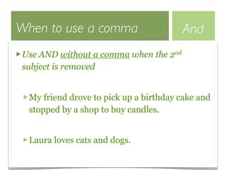 When to use a comma                     And
Use AND without a comma when the 2nd
subject is removed


  My friend drove to pick up a birthday cake and
  stopped by a shop to buy candles.


  Laura loves cats and dogs.
 