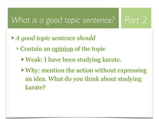 What is a good topic sentence?           Part 2
 A good topic sentence should
  Contain an opinion of the topic
    Weak: I have been studying karate.
    Why: mention the action without expressing
    an idea. What do you think about studying
    karate?
 