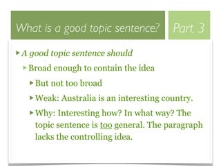 What is a good topic sentence?          Part 3
 A good topic sentence should
  Broad enough to contain the idea
    But not too broad
    Weak: Australia is an interesting country.
    Why: Interesting how? In what way? The
    topic sentence is too general. The paragraph
    lacks the controlling idea.
 
