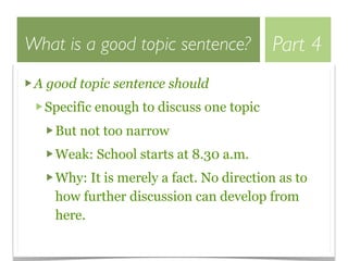 What is a good topic sentence?           Part 4
 A good topic sentence should
  Specific enough to discuss one topic
    But not too narrow
    Weak: School starts at 8.30 a.m.
    Why: It is merely a fact. No direction as to
    how further discussion can develop from
    here.
 