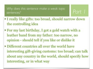 Why does this sentence make a weak topic
sentences?                                 Part 1
I really like gifts: too broad, should narrow down
the controlling idea
For my last birthday, I got a gold watch with a
leather band from my father: too narrow, no
opinion - should tell if you like or dislike it
Different countries all over the world have
interesting gift-giving customs: too broad; can talk
about any country in the world, should specify how
interesting, or in what way
 