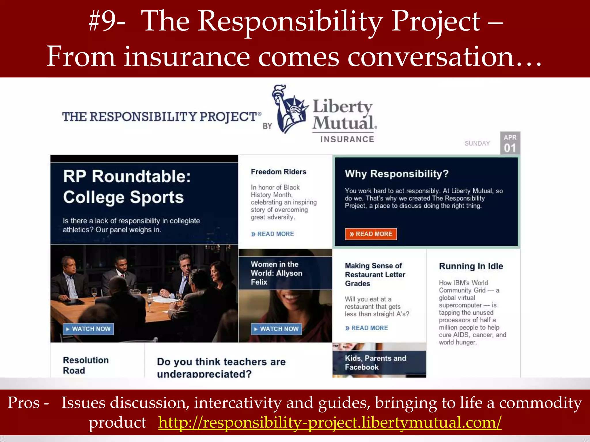 #9- The Responsibility Project –
     From insurance comes conversation…




Pros - Issues discussion, intercativity and guides, bringing to life a commodity
           product http://responsibility-project.libertymutual.com/
 