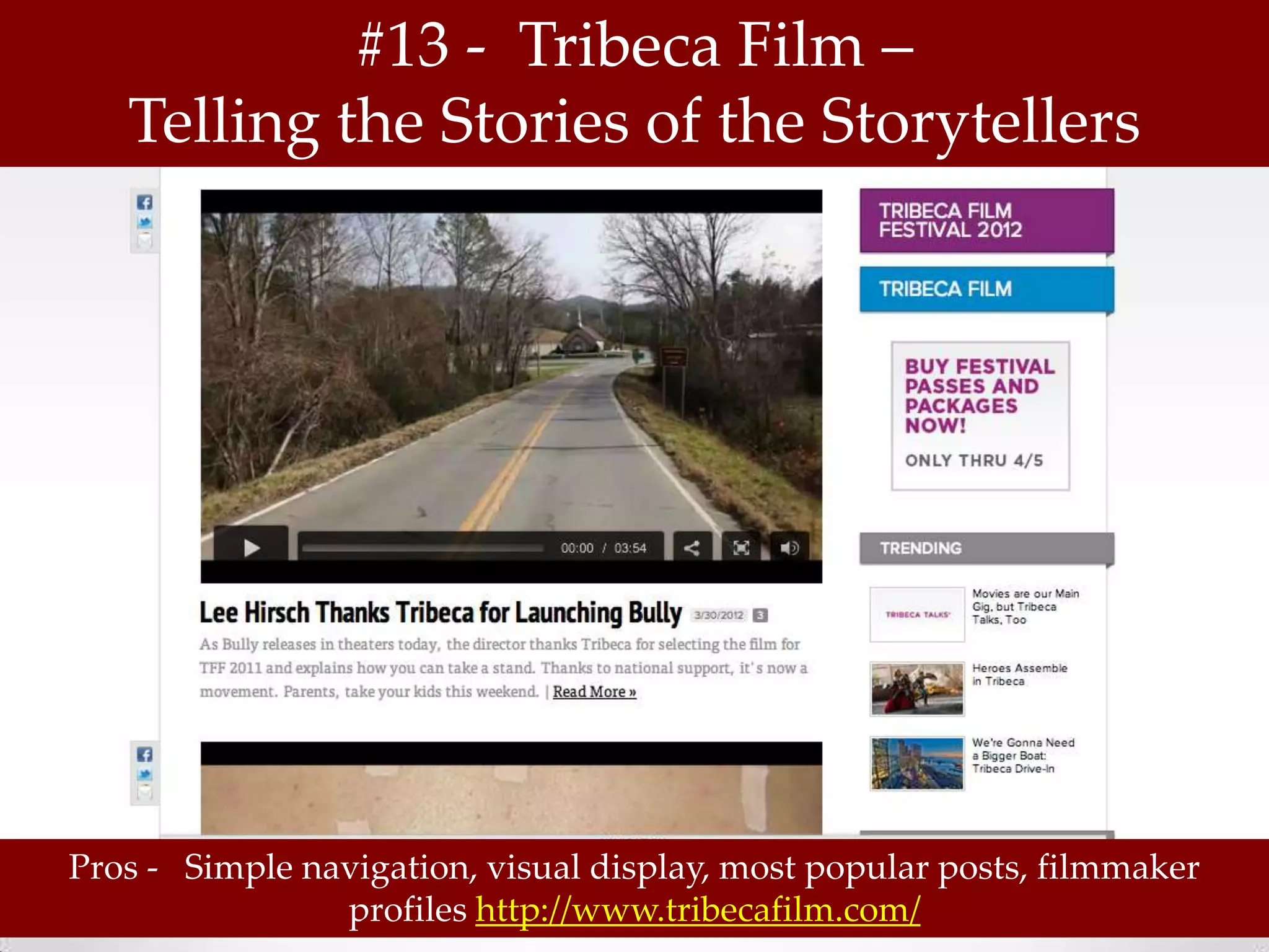 #13 - Tribeca Film –
   Telling the Stories of the Storytellers




Pros - Simple navigation, visual display, most popular posts, filmmaker
                profiles http://www.tribecafilm.com/
 
