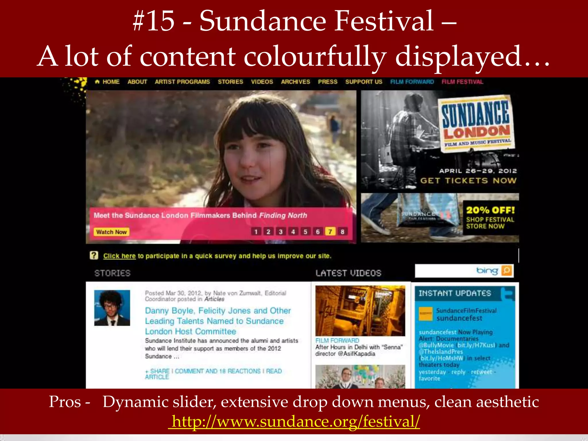 #15 - Sundance Festival –
A lot of content colourfully displayed…




Pros - Dynamic slider, extensive drop down menus, clean aesthetic
               http://www.sundance.org/festival/
 