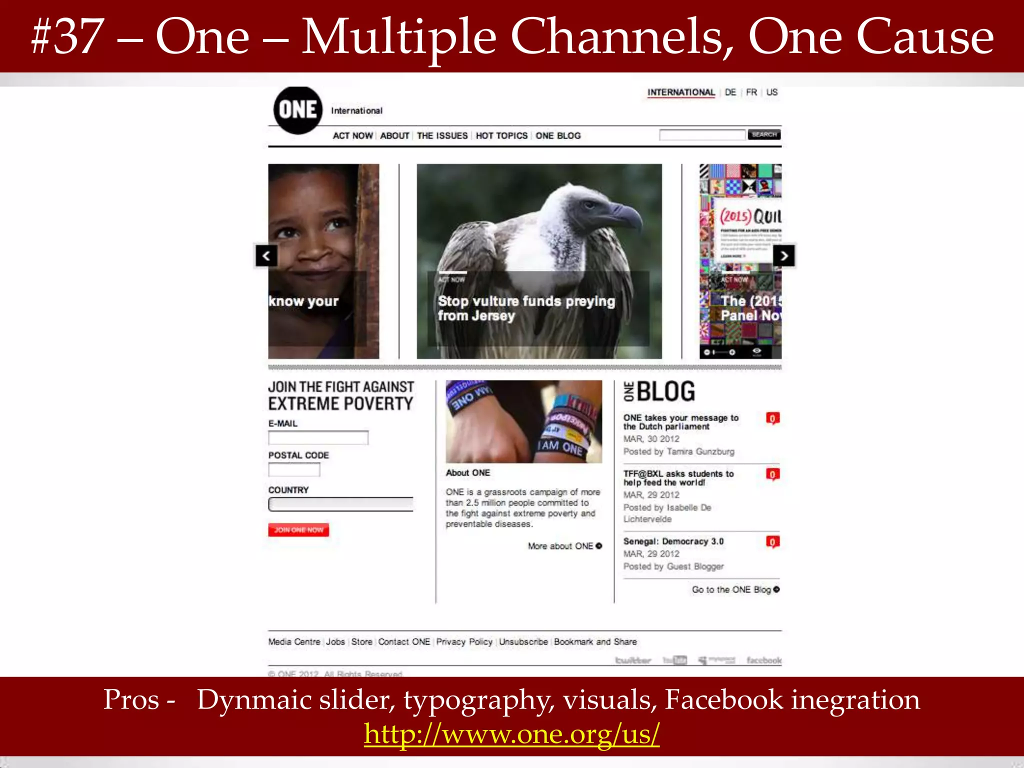 #37 – One – Multiple Channels, One Cause




   Pros - Dynmaic slider, typography, visuals, Facebook inegration
                      http://www.one.org/us/
 