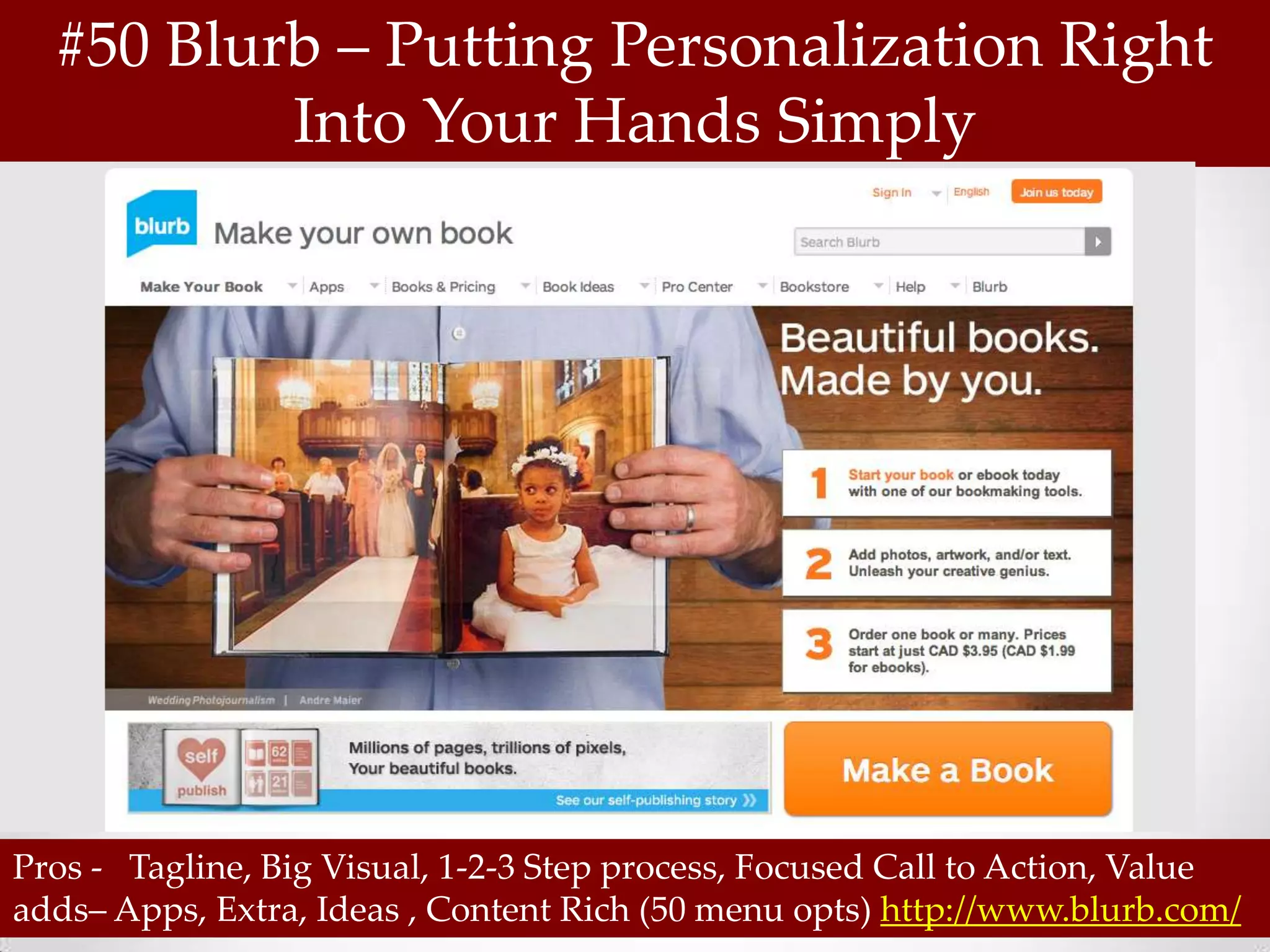 #50 Blurb – Putting Personalization Right
          Into Your Hands Simply




Pros - Tagline, Big Visual, 1-2-3 Step process, Focused Call to Action, Value
adds– Apps, Extra, Ideas , Content Rich (50 menu opts) http://www.blurb.com/
 