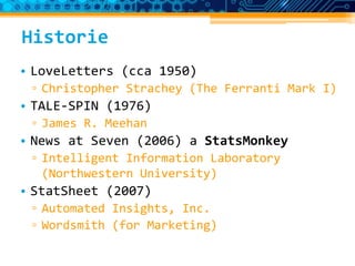 Historie
• LoveLetters (cca 1950)
▫ Christopher Strachey (The Ferranti Mark I)
• TALE-SPIN (1976)
▫ James R. Meehan
• News at Seven (2006) a StatsMonkey
▫ Intelligent Information Laboratory
(Northwestern University)
• StatSheet (2007)
▫ Automated Insights, Inc.
▫ Wordsmith (for Marketing)
 