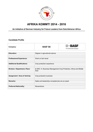 AFRIKA KOMMT! 2014 - 2016
An Initiative of German Industry for Future Leaders from Sub-Saharan Africa
Candidate Profile
Company: BASF SE
Education: Degree in agricultural science
Professional Experience: Work on farm level
Additional Qualifications: Crop protection experience
Division / Department, Place: E-APE / A: Business Management Crop Protection, Africa and Middle
East
Assignment / Area of Activity: Crop protection business
Remarks: Sales and leadership competencies are an asset
Preferred Nationality: Mozambican
 