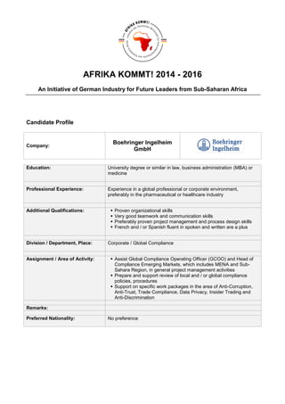 AFRIKA KOMMT! 2014 - 2016
An Initiative of German Industry for Future Leaders from Sub-Saharan Africa
Candidate Profile
Company:
Boehringer Ingelheim
GmbH
Education: University degree or similar in law, business administration (MBA) or
medicine
Professional Experience: Experience in a global professional or corporate environment,
preferably in the pharmaceutical or healthcare industry
Additional Qualifications:  Proven organizational skills
 Very good teamwork and communication skills
 Preferably proven project management and process design skills
 French and / or Spanish fluent in spoken and written are a plus
Division / Department, Place: Corporate / Global Compliance
Assignment / Area of Activity:  Assist Global Compliance Operating Officer (GCOO) and Head of
Compliance Emerging Markets, which includes MENA and Sub-
Sahara Region, in general project management activities
 Prepare and support review of local and / or global compliance
policies, procedures
 Support on specific work packages in the area of Anti-Corruption,
Anti-Trust, Trade Compliance, Data Privacy, Insider Trading and
Anti-Discrimination
Remarks:
Preferred Nationality: No preference
 