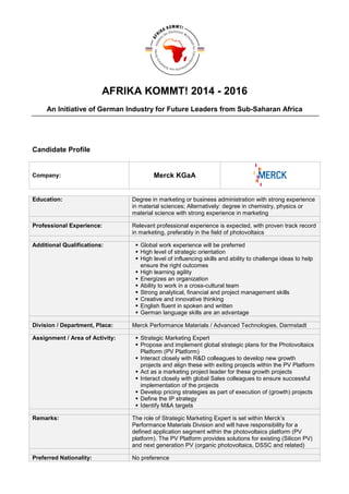 AFRIKA KOMMT! 2014 - 2016
An Initiative of German Industry for Future Leaders from Sub-Saharan Africa
Candidate Profile
Company: Merck KGaA
Education: Degree in marketing or business administration with strong experience
in material sciences; Alternatively: degree in chemistry, physics or
material science with strong experience in marketing
Professional Experience: Relevant professional experience is expected, with proven track record
in marketing, preferably in the field of photovoltaics
Additional Qualifications: Global work experience will be preferred
High level of strategic orientation
High level of influencing skills and ability to challenge ideas to help
ensure the right outcomes
High learning agility
Energizes an organization
Ability to work in a cross-cultural team
Strong analytical, financial and project management skills
Creative and innovative thinking
English fluent in spoken and written
German language skills are an advantage
Division / Department, Place: Merck Performance Materials / Advanced Technologies, Darmstadt
Assignment / Area of Activity: Strategic Marketing Expert
Propose and implement global strategic plans for the Photovoltaics
Platform (PV Platform)
Interact closely with R&D colleagues to develop new growth
projects and align these with exiting projects within the PV Platform
Act as a marketing project leader for these growth projects
Interact closely with global Sales colleagues to ensure successful
implementation of the projects
Develop pricing strategies as part of execution of (growth) projects
Define the IP strategy
Identify M&A targets
Remarks: The role of Strategic Marketing Expert is set within Merck’s
Performance Materials Division and will have responsibility for a
defined application segment within the photovoltaics platform (PV
platform). The PV Platform provides solutions for existing (Silicon PV)
and next generation PV (organic photovoltaics, DSSC and related)
Preferred Nationality: No preference
 