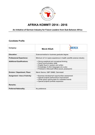 AFRIKA KOMMT! 2014 - 2016
An Initiative of German Industry for Future Leaders from Sub-Saharan Africa
Candidate Profile
Company:
Merck KGaA
Education: Science/medical or business graduate degree
Professional Experience: Minimum of 3–4 years experience in health care/life science industry
Additional Qualifications: Strong analytical and conceptual thinking
Good communication skills
English fluent in spoken and written
Knowledge of other languages are a plus
Proficient in Microsoft Office (excel, powerpoint)
Division / Department, Place: Merck Serono, GBF GM&E, Darmstadt
Assignment / Area of Activity: Business development opportunities assessment
Special projects performance improvement
White space opportunities for marketed brands
Special projects portfolio expansion
Remarks:
Preferred Nationality: No preference
 