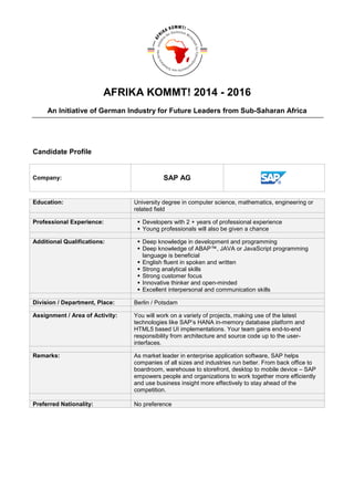 AFRIKA KOMMT! 2014 - 2016
An Initiative of German Industry for Future Leaders from Sub-Saharan Africa
Candidate Profile
Company: SAP AG
Education: University degree in computer science, mathematics, engineering or
related field
Professional Experience: Developers with 2 + years of professional experience
Young professionals will also be given a chance
Additional Qualifications: Deep knowledge in development and programming
Deep knowledge of ABAP™, JAVA or JavaScript programming
language is beneficial
English fluent in spoken and written
Strong analytical skills
Strong customer focus
Innovative thinker and open-minded
Excellent interpersonal and communication skills
Division / Department, Place: Berlin / Potsdam
Assignment / Area of Activity: You will work on a variety of projects, making use of the latest
technologies like SAP’s HANA in-memory database platform and
HTML5 based UI implementations. Your team gains end-to-end
responsibility from architecture and source code up to the user-
interfaces.
Remarks: As market leader in enterprise application software, SAP helps
companies of all sizes and industries run better. From back office to
boardroom, warehouse to storefront, desktop to mobile device – SAP
empowers people and organizations to work together more efficiently
and use business insight more effectively to stay ahead of the
competition.
Preferred Nationality: No preference
 