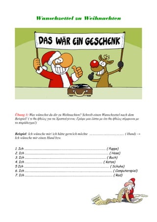Wunschzettel zu Weihnachten
Übung 1: Was wünschst du dir zu Weihnachten? Schreib einen Wunschzettel nach dem
Beispiel! ( τι θα ήθελες για τα Χριστούγεννα; Γράψε μια λίστα με ότι θα ήθελες σύμφωνα με
το παράδειγμα!)
Beispiel: Ich wünsche mir/ ich hätte gern/ich möchte ……..........…...........…….. ( Hund) →
Ich wünsche mir einen Hund bzw.
1. Ich ..........…..........…...................……………..………………………………………… ( Puppe)
2. Ich ....................................…....…......…….….….….……….…………………………. ( Hose)
3. Ich ........…........…......…….….….….……………………….……………………………… ( Buch)
4. Ich .…....………..…………………………………………………………………………….. ( Katze)
5 Ich ..................................……………….…..……..…………………………………....…… ( Schuhe)
6. Ich .....….........................…....…..........…….…..………..………..………..………………. ( Computerspiel)
7. Ich ...........….........................….…..…....…….…….…….…………….………..…………… ( Rad)
 