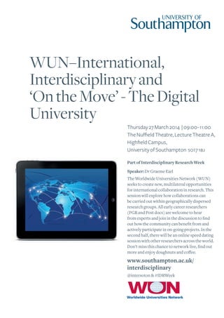 WUN–International,
Interdisciplinary and
‘On the Move’ - The Digital
University
Thursday 27 March 2014 | 09:00–11:00
The Nuffield Theatre, Lecture Theatre A,
Highfield Campus,
University of Southampton so17 1bj
Part of Interdisciplinary Research Week
Speaker: Dr Graeme Earl
The Worldwide Universities Network (WUN)
seeks to create new, multilateral opportunities
for international collaboration in research. This
session will explore how collaborations can
be carried out within geographically dispersed
research groups. All early career researchers
(PGR and Post docs) are welcome to hear
from experts and join in the discussion to find
out how the community can benefit from and
actively participate in on-going projects. In the
second half, there will be an online speed dating
session with other researchers across the world.
Don’t miss this chance to network live, find out
more and enjoy doughnuts and coffee.

www.southampton.ac.uk/
interdisciplinary
@intersoton & #IDRWeek

 