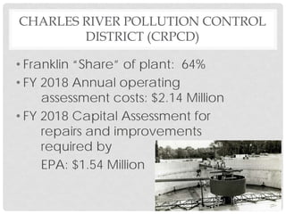 CHARLES RIVER POLLUTION CONTROL
DISTRICT (CRPCD)
• Franklin “Share” of plant: 64%
• FY 2018 Annual operating
assessment costs: $2.14 Million
• FY 2018 Capital Assessment for
repairs and improvements
required by
EPA: $1.54 Million
 