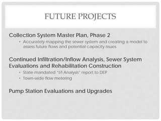 FUTURE PROJECTS
Collection System Master Plan, Phase 2
• Accurately mapping the sewer system and creating a model to
assess future flows and potential capacity issues
Continued Infiltration/Inflow Analysis, Sewer System
Evaluations and Rehabilitation Construction
• State mandated “I/I Analysis” report to DEP
• Town-wide flow metering
Pump Station Evaluations and Upgrades
 