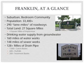 FRANKLIN, AT A GLANCE
• Suburban, Bedroom Community
• Population: 33,400+
• 290 “lane-miles” of roadways
• Total Land: 27 Square Miles
• 4 Square Miles of Impervious
• Drinking water supply from groundwater
• 160 miles of water works
• 148 miles of sewer works
• 128+ Miles of Drain Pipe
• 7,000+ Catch Basins
• 600+ Outfalls
• 200+ Treatment Basins
 