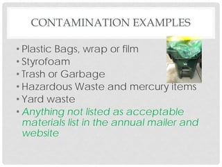 • Plastic Bags, wrap or film
• Styrofoam
• Trash or Garbage
• Hazardous Waste and mercury items
• Yard waste
• Anything not listed as acceptable
materials list in the annual mailer and
website
CONTAMINATION EXAMPLES
 