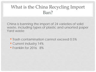 China is banning the import of 24 varieties of solid
waste, including types of plastic and unsorted paper
Yard waste
• Trash contamination cannot exceed 0.5%
• Current industry 14%
• Franklin for 2016 8%
What is the China Recycling Import
Ban?
 