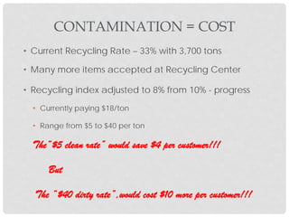 • Current Recycling Rate – 33% with 3,700 tons
• Many more items accepted at Recycling Center
• Recycling index adjusted to 8% from 10% - progress
• Currently paying $18/ton
• Range from $5 to $40 per ton
The“$5 clean rate” would save $4 per customer!!!
But
The “$40 dirty rate”,would cost $10 more per customer!!!
CONTAMINATION = COST
 