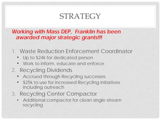 Working with Mass DEP, Franklin has been
awarded major strategic grants!!!
1. Waste Reduction Enforcement Coordinator
• Up to $24k for dedicated person
• Work to inform, educate and enforce
2. Recycling Dividends
• Accrued through Recycling successes
• $25k to use for increased Recycling initiatives
including outreach
3. Recycling Center Compactor
• Additional compactor for clean single stream
recycling
STRATEGY
 