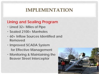 IMPLEMENTATION
Lining and Sealing Program
• Lined 32+ Miles of Pipe
• Sealed 2100+ Manholes
• 60+ Inflow Sources Identified and
Removed
• Improved SCADA System
for Effective Management
• Monitoring & Maintaining the
Beaver Street Interceptor
 