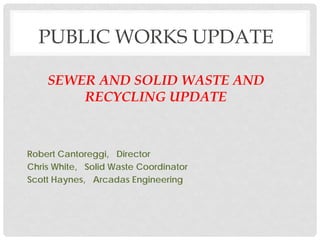 PUBLIC WORKS UPDATE
SEWER AND SOLID WASTE AND
RECYCLING UPDATE
Robert Cantoreggi, Director
Chris White, Solid Waste Coordinator
Scott Haynes, Arcadas Engineering
 