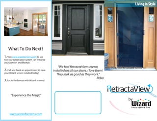 What To Do Next?
1. Visit www.wizardscreens.com to see
how our screen door system can enhance
your comfort and lifestyle.
2. Call and book an appointment to have
your Wizard screen installed today!
3. Let in the breeze with Wizard screens!
“Experience the Magic”
www.wizardscreens.com
I n d u s t r i e s I n c .
Living in Style
“We had RetractaView screens
installed on all our doors. I love them!
They look as good as they work.”
-Reba
Wood Grain Finish Retractable Screens
by
 