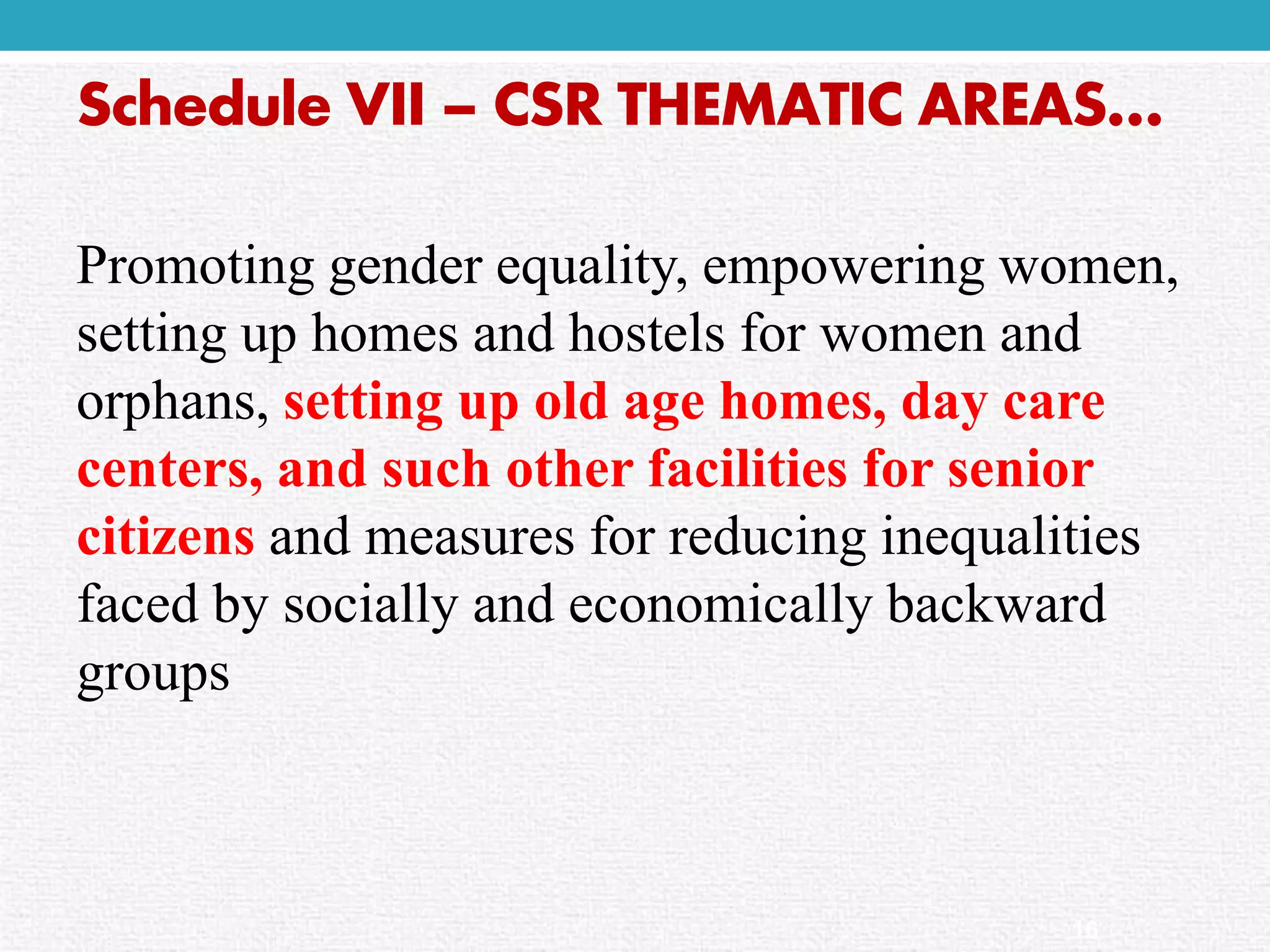 Schedule VII –CSR THEMATIC AREAS… 
Promoting gender equality, empowering women, setting up homes and hostels for women and orphans, setting up old age homes, day care centers, and such other facilities for senior citizensand measures for reducing inequalities faced by socially and economically backward groups 
16  